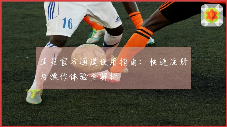 亚星官方通道使用指南：快速注册与操作体验全解析