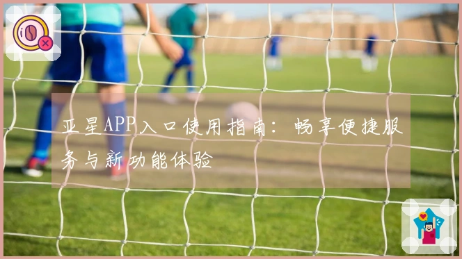 亚星APP入口使用指南：畅享便捷服务与新功能体验
